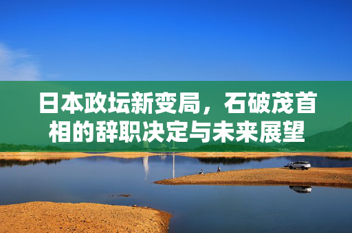 日本政坛新变局，石破茂首相的辞职决定与未来展望