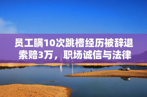 员工瞒10次跳槽经历被辞退 索赔3万，职场诚信与法律边界的反思