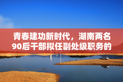 青春建功新时代，湖南两名90后干部拟任副处级职务的启示与展望