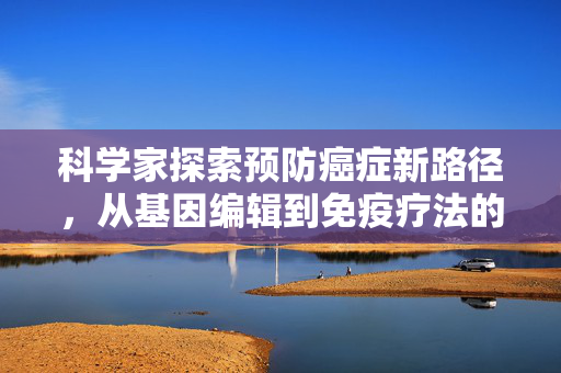 科学家探索预防癌症新路径，从基因编辑到免疫疗法的全面革新