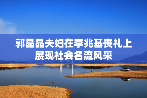 郭晶晶夫妇在李兆基丧礼上展现社会名流风采