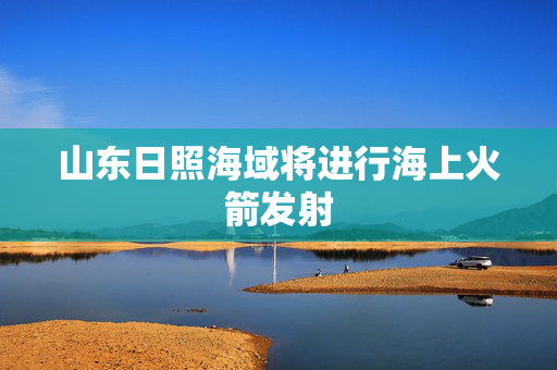山东日照海域将进行海上火箭发射