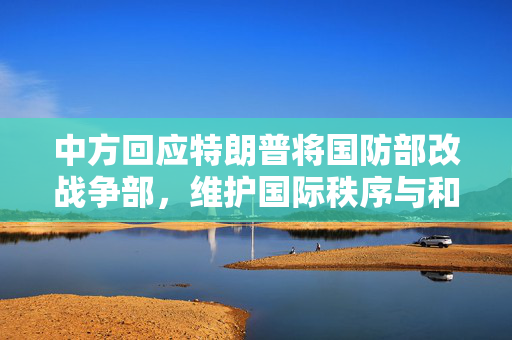 中方回应特朗普将国防部改战争部，维护国际秩序与和平的坚定立场