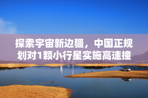 探索宇宙新边疆，中国正规划对1颗小行星实施高速撞击