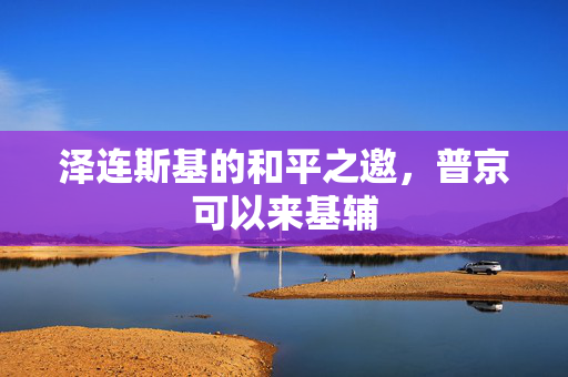 泽连斯基的和平之邀，普京可以来基辅