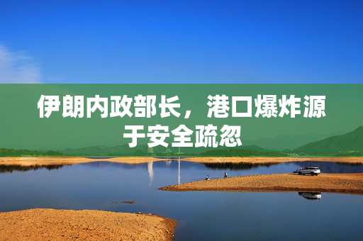 伊朗内政部长，港口爆炸源于安全疏忽