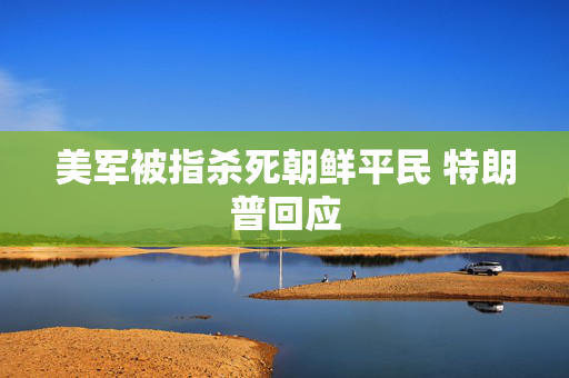 美军被指杀死朝鲜平民 特朗普回应