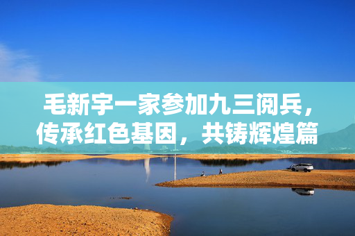 毛新宇一家参加九三阅兵，传承红色基因，共铸辉煌篇章