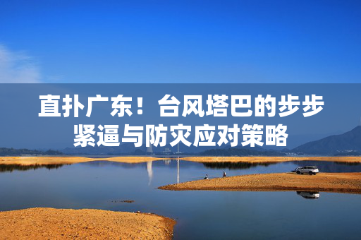 直扑广东！台风塔巴的步步紧逼与防灾应对策略