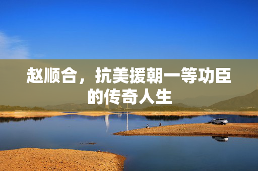 赵顺合，抗美援朝一等功臣的传奇人生