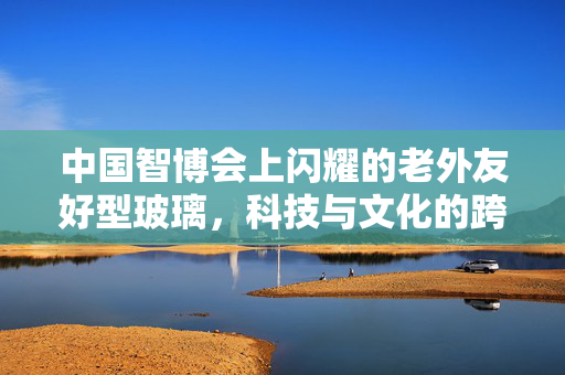 中国智博会上闪耀的老外友好型玻璃，科技与文化的跨界融合