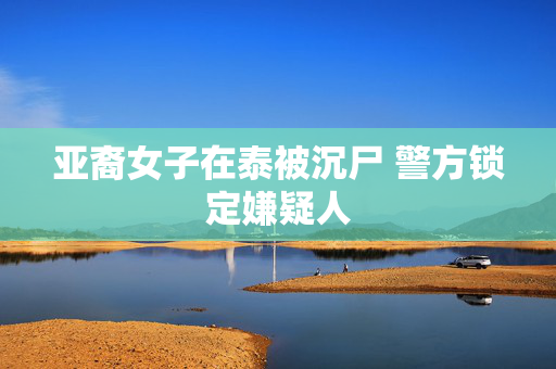 亚裔女子在泰被沉尸 警方锁定嫌疑人