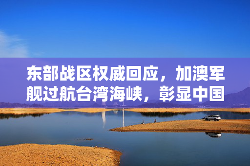 东部战区权威回应，加澳军舰过航台湾海峡，彰显中国主权与安全决心