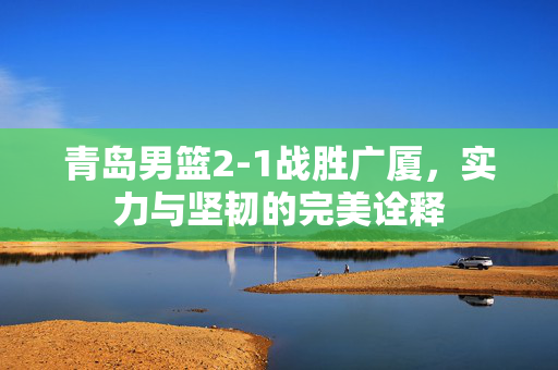 青岛男篮2-1战胜广厦，实力与坚韧的完美诠释