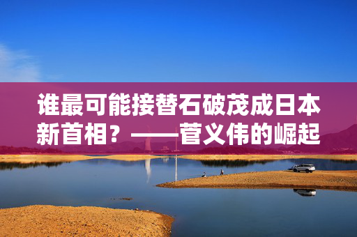 谁最可能接替石破茂成日本新首相？——菅义伟的崛起与日本政坛的未来走向