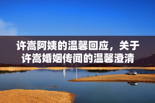 许嵩阿姨的温馨回应，关于许嵩婚姻传闻的温馨澄清