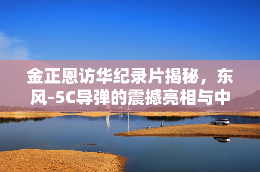 金正恩访华纪录片揭秘，东风-5C导弹的震撼亮相与中朝战略合作的深化