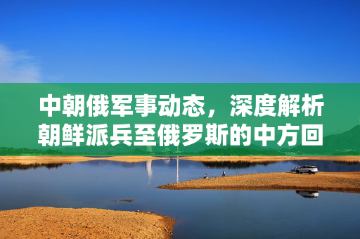中朝俄军事动态，深度解析朝鲜派兵至俄罗斯的中方回应
