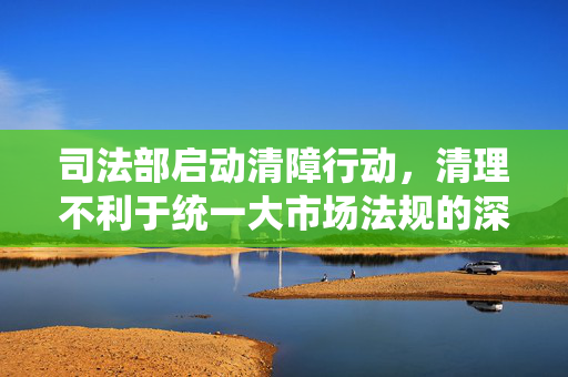 司法部启动清障行动，清理不利于统一大市场法规的深度剖析