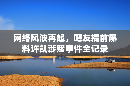 网络风波再起，吧友提前爆料许凯涉赌事件全记录