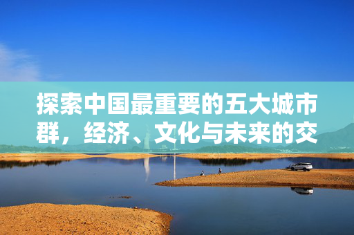 探索中国最重要的五大城市群，经济、文化与未来的交汇点