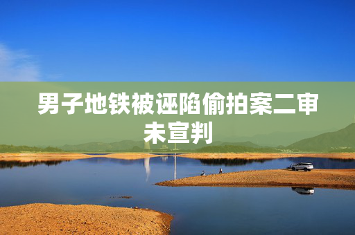 男子地铁被诬陷偷拍案二审未宣判