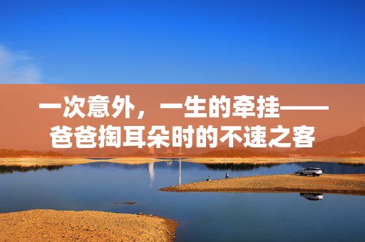 一次意外，一生的牵挂——爸爸掏耳朵时的不速之客