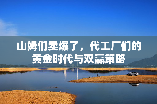 山姆们卖爆了，代工厂们的黄金时代与双赢策略