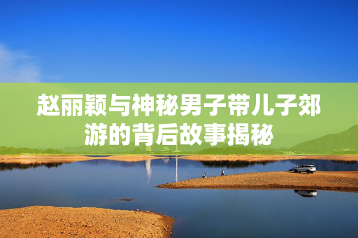 赵丽颖与神秘男子带儿子郊游的背后故事揭秘 赵丽颖与神秘男子带儿子郊游的背后故事揭秘