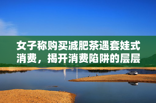 女子称购买减肥茶遇套娃式消费，揭开消费陷阱的层层迷雾