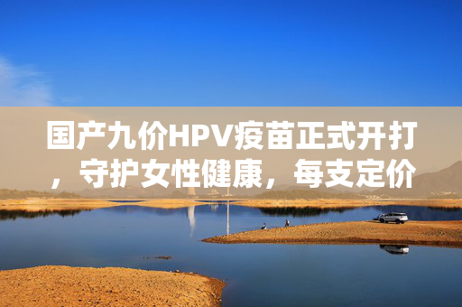 国产九价HPV疫苗正式开打，守护女性健康，每支定价499元——新时代的健康守护者