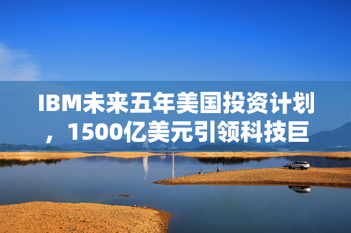 IBM未来五年美国投资计划，1500亿美元引领科技巨变
