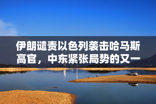 伊朗谴责以色列袭击哈马斯高官，中东紧张局势的又一高潮