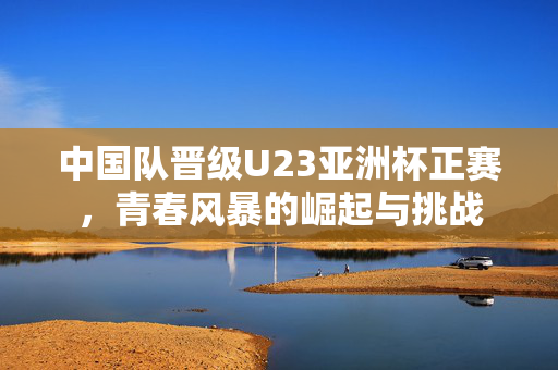 中国队晋级U23亚洲杯正赛，青春风暴的崛起与挑战