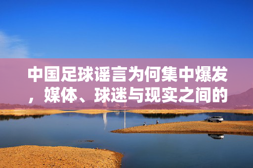 中国足球谣言为何集中爆发，媒体、球迷与现实之间的错综纠葛