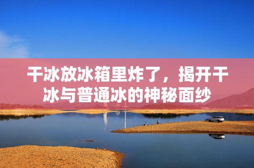 干冰放冰箱里炸了，揭开干冰与普通冰的神秘面纱