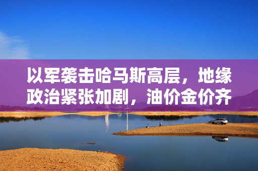 以军袭击哈马斯高层，地缘政治紧张加剧，油价金价齐涨的背后