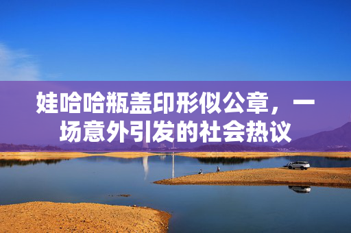 娃哈哈瓶盖印形似公章，一场意外引发的社会热议