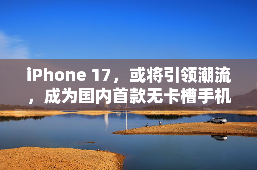iPhone 17，或将引领潮流，成为国内首款无卡槽手机的里程碑