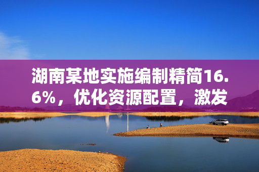 湖南某地实施编制精简16.6%，优化资源配置，激发发展新活力