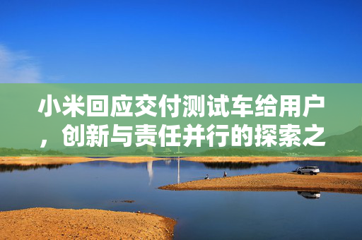 小米回应交付测试车给用户，创新与责任并行的探索之路