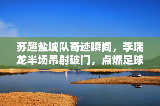 苏超盐城队奇迹瞬间，李瑞龙半场吊射破门，点燃足球激情新篇章