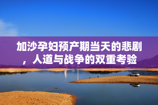 加沙孕妇预产期当天的悲剧，人道与战争的双重考验