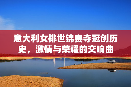 意大利女排世锦赛夺冠创历史，激情与荣耀的交响曲