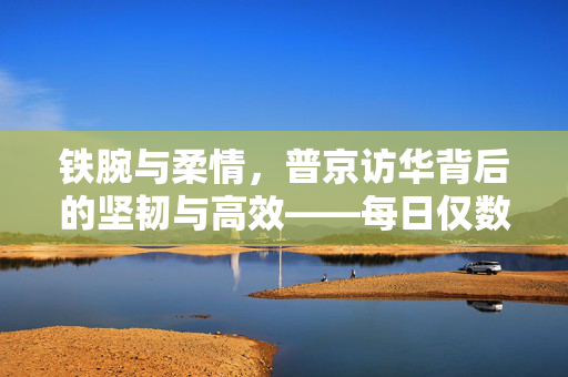 铁腕与柔情，普京访华背后的坚韧与高效——每日仅数小时睡眠的背后故事