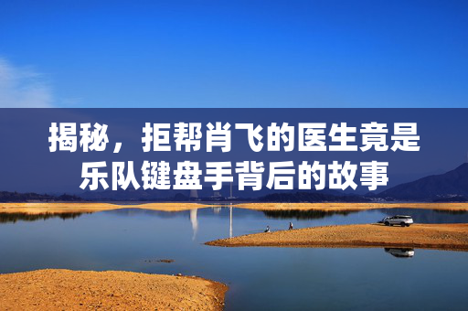 揭秘，拒帮肖飞的医生竟是乐队键盘手背后的故事