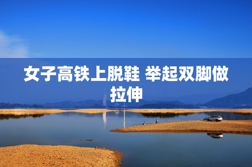 女子高铁上脱鞋 举起双脚做拉伸