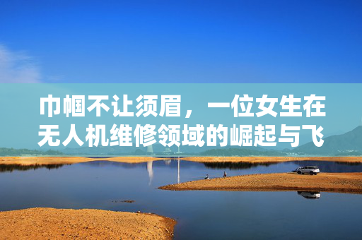 巾帼不让须眉，一位女生在无人机维修领域的崛起与飞友圈的璀璨星光