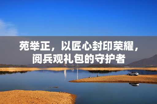 苑举正，以匠心封印荣耀，阅兵观礼包的守护者