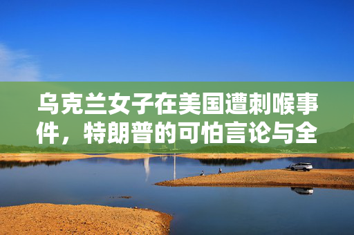 乌克兰女子在美国遭刺喉事件，特朗普的可怕言论与全球安全警钟的响起